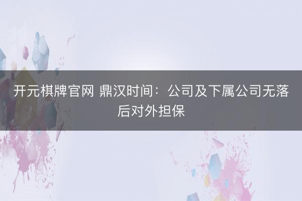 开元棋牌官网 鼎汉时间：公司及下属公司无落后对外担保