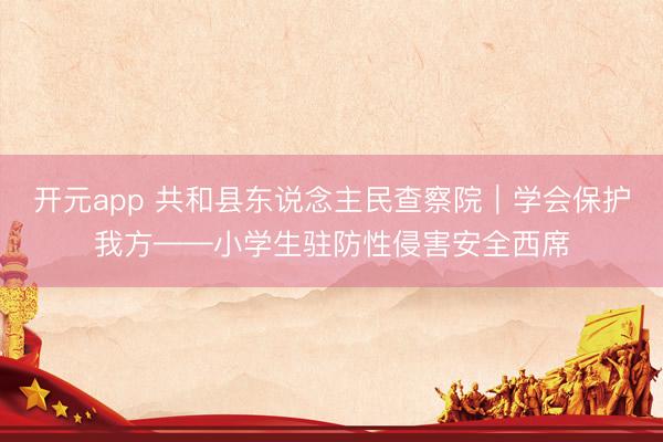 开元app 共和县东说念主民查察院｜学会保护我方——小学生驻防性侵害安全西席