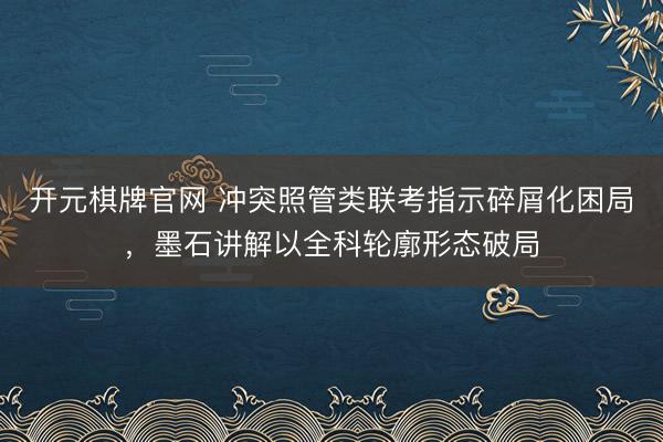 开元棋牌官网 冲突照管类联考指示碎屑化困局，墨石讲解以全科轮廓形态破局