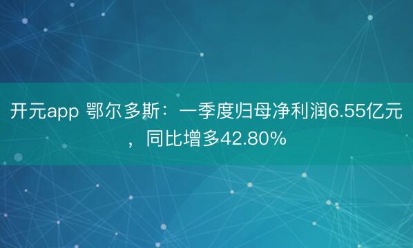 开元app 鄂尔多斯：一季度归母净利润6.55亿元，同比增多42.80%