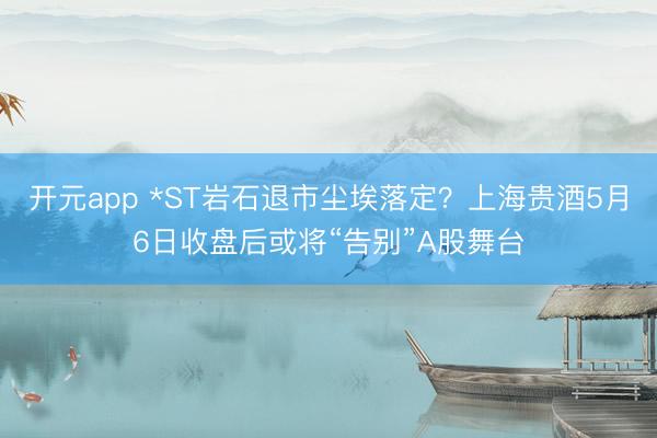 开元app *ST岩石退市尘埃落定？上海贵酒5月6日收盘后或将“告别”A股舞台