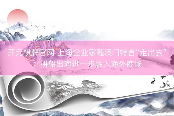 开元棋牌官网 上海企业家随澳门特首“走出去”：拼船出海进一步融入海外商场