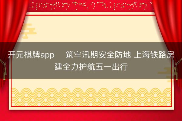 开元棋牌app ​筑牢汛期安全防地 上海铁路房建全力护航五一出行