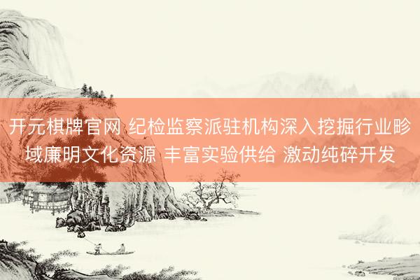 开元棋牌官网 纪检监察派驻机构深入挖掘行业畛域廉明文化资源 丰富实验供给 激动纯碎开发