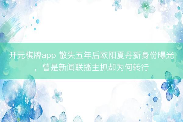 开元棋牌app 散失五年后欧阳夏丹新身份曝光，曾是新闻联播主抓却为何转行
