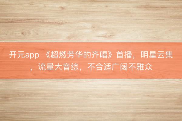 开元app 《超燃芳华的齐唱》首播，明星云集，流量大音综，不合适广阔不雅众