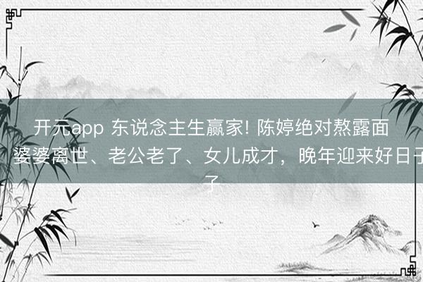 开元app 东说念主生赢家! 陈婷绝对熬露面，婆婆离世、老公老了、女儿成才，晚年迎来好日子