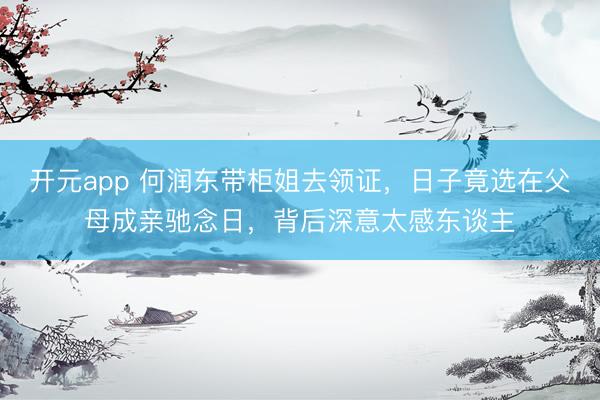 开元app 何润东带柜姐去领证，日子竟选在父母成亲驰念日，背后深意太感东谈主