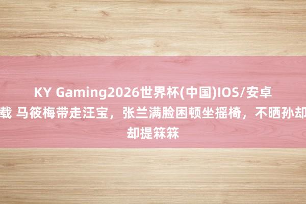 KY Gaming2026世界杯(中国)IOS/安卓官方下载 马筱梅带走汪宝，张兰满脸困顿坐摇椅，不晒孙却提箖箖