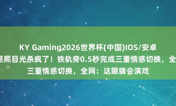 KY Gaming2026世界杯(中国)IOS/安卓官方下载 21岁邓恩熙目光杀疯了！铁轨旁0.5秒完成三重情感切换，全网：这眼睛会演戏