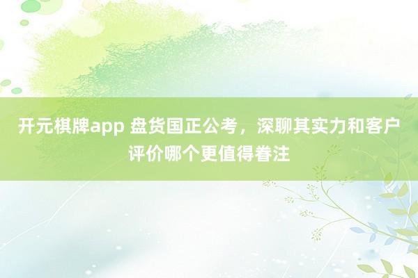 开元棋牌app 盘货国正公考，深聊其实力和客户评价哪个更值得眷注