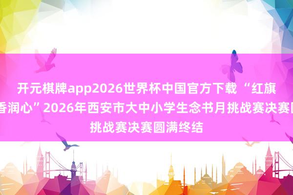 开元棋牌app2026世界杯中国官方下载 “红旗领读 书香润心”2026年西安市大中小学生念书月挑战赛决赛圆满终结