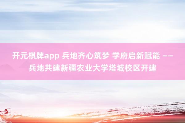 开元棋牌app 兵地齐心筑梦 学府启新赋能 ——兵地共建新疆农业大学塔城校区开建