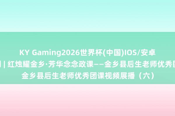 KY Gaming2026世界杯(中国)IOS/安卓官方下载 五四特刊 | 红烛耀金乡·芳华念念政课——金乡县后生老师优秀团课视频展播(六)