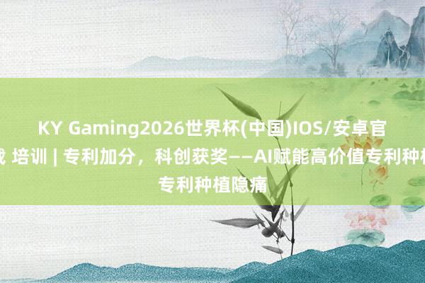 KY Gaming2026世界杯(中国)IOS/安卓官方下载 培训 | 专利加分，科创获奖——AI赋能高价值专利种植隐痛
