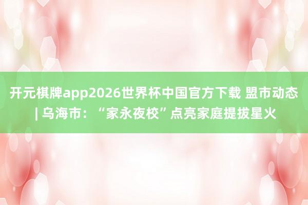 开元棋牌app2026世界杯中国官方下载 盟市动态 | 乌海市：“家永夜校”点亮家庭提拔星火