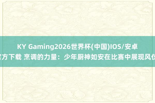 KY Gaming2026世界杯(中国)IOS/安卓官方下载 烹调的力量：少年厨神如安在比赛中展现风仪！