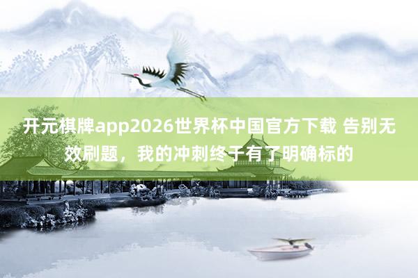 开元棋牌app2026世界杯中国官方下载 告别无效刷题，我的冲刺终于有了明确标的