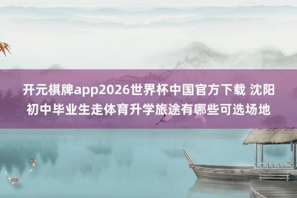 开元棋牌app2026世界杯中国官方下载 沈阳初中毕业生走体育升学旅途有哪些可选场地