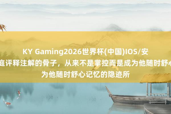 KY Gaming2026世界杯(中国)IOS/安卓官方下载 家庭评释注解的骨子，从来不是掌控而是成为他随时舒心记忆的隐迹所