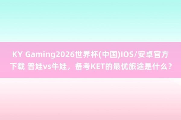 KY Gaming2026世界杯(中国)IOS/安卓官方下载 普娃vs牛娃，备考KET的最优旅途是什么？