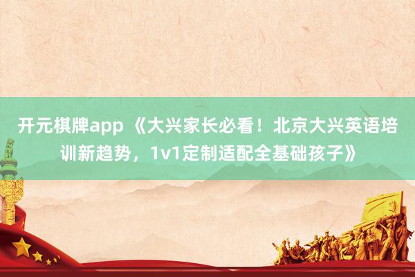 开元棋牌app 《大兴家长必看！北京大兴英语培训新趋势，1v1定制适配全基础孩子》