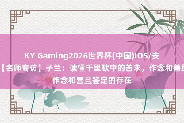 KY Gaming2026世界杯(中国)IOS/安卓官方下载 【名师专访】子兰：读懂千里默中的苦求，作念和善且鉴定的存在