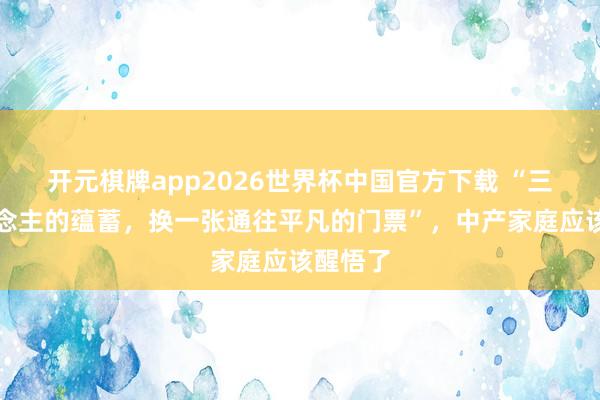 开元棋牌app2026世界杯中国官方下载 “三代东说念主的蕴蓄，换一张通往平凡的门票”，中产家庭应该醒悟了