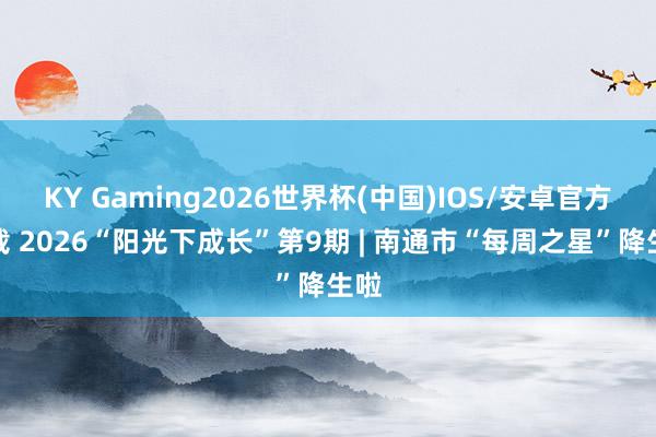 KY Gaming2026世界杯(中国)IOS/安卓官方下载 2026“阳光下成长”第9期 | 南通市“每周之星”降生啦