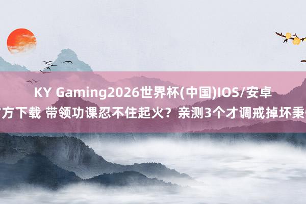 KY Gaming2026世界杯(中国)IOS/安卓官方下载 带领功课忍不住起火？亲测3个才调戒掉坏秉性