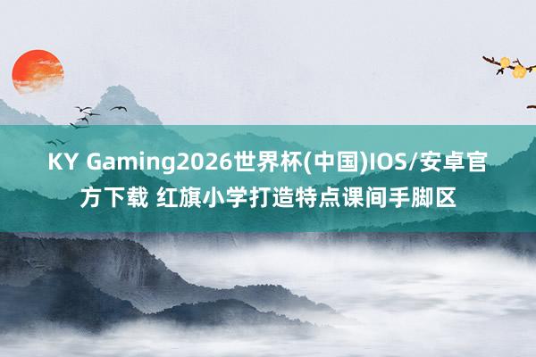 KY Gaming2026世界杯(中国)IOS/安卓官方下载 红旗小学打造特点课间手脚区
