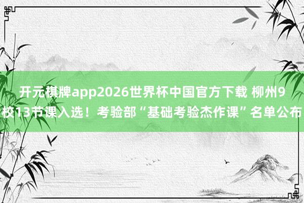 开元棋牌app2026世界杯中国官方下载 柳州9校13节课入选!考验部“基础考验杰作课”名单公布