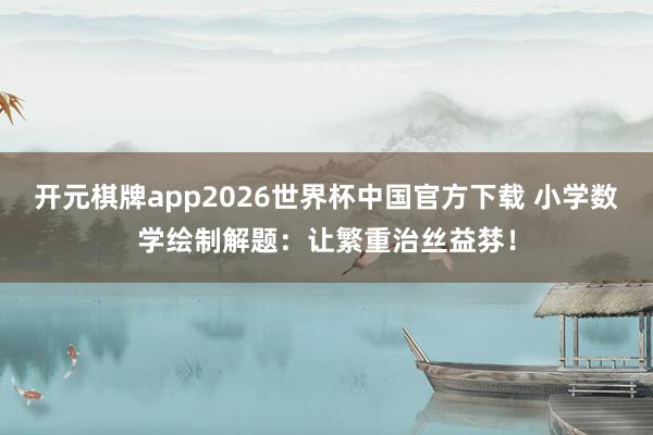 开元棋牌app2026世界杯中国官方下载 小学数学绘制解题：让繁重治丝益棼！