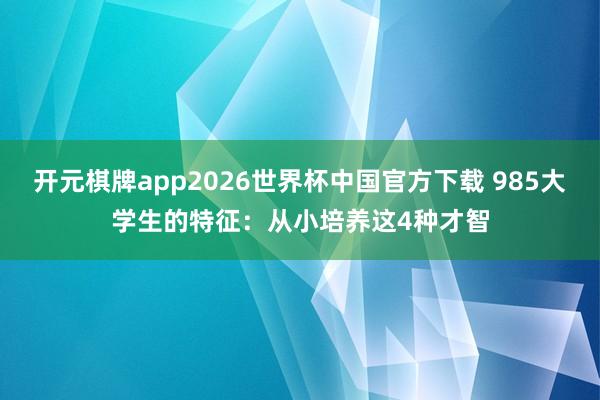 开元棋牌app2026世界杯中国官方下载 985大学生的特征：从小培养这4种才智