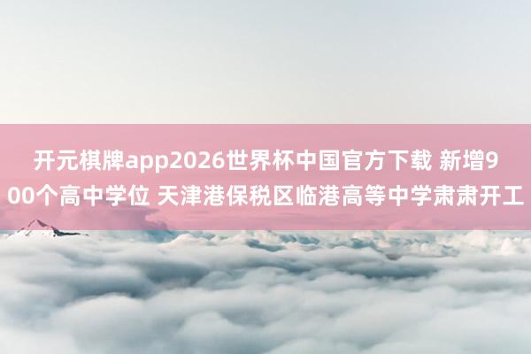 开元棋牌app2026世界杯中国官方下载 新增900个高中学位 天津港保税区临港高等中学肃肃开工