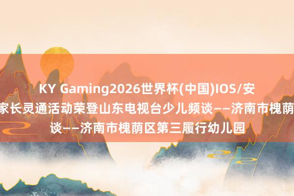 KY Gaming2026世界杯(中国)IOS/安卓官方下载 喜报!家长灵通活动荣登山东电视台少儿频谈——济南市槐荫区第三履行幼儿园