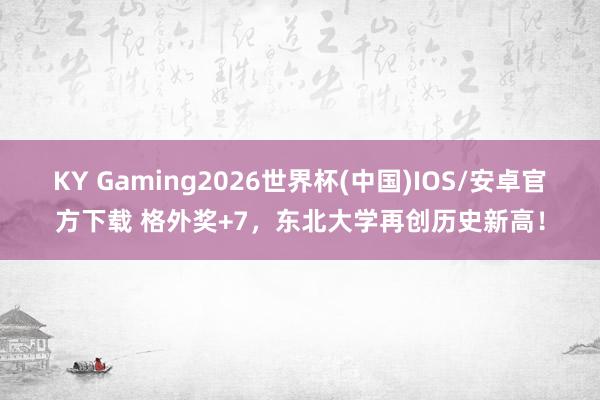 KY Gaming2026世界杯(中国)IOS/安卓官方下载 格外奖+7，东北大学再创历史新高！