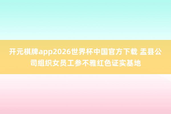 开元棋牌app2026世界杯中国官方下载 盂县公司组织女员工参不雅红色证实基地