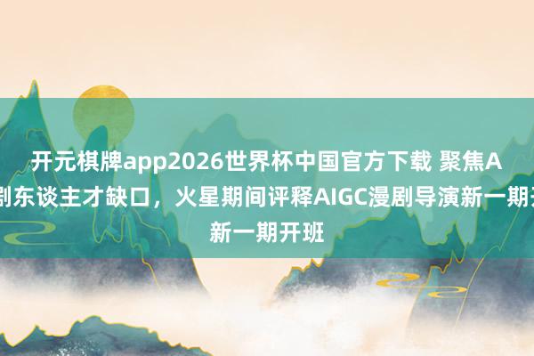 开元棋牌app2026世界杯中国官方下载 聚焦AI漫剧东谈主才缺口，火星期间评释AIGC漫剧导演新一期开班