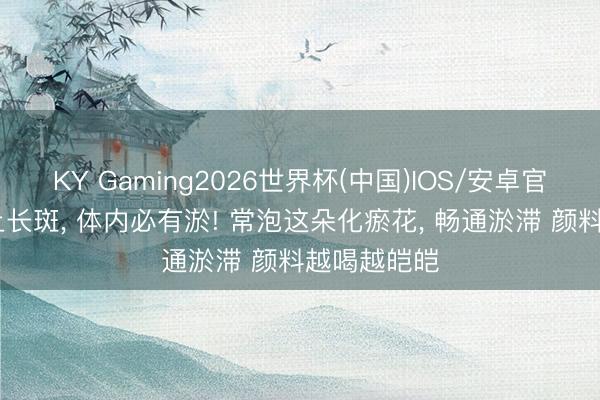 KY Gaming2026世界杯(中国)IOS/安卓官方下载 脸上长斑， 体内必有淤! 常泡这朵化瘀花， 畅通淤滞 颜料越喝越皑皑