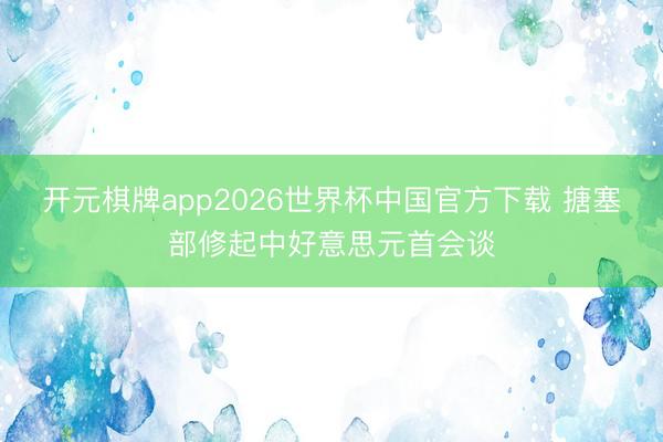 开元棋牌app2026世界杯中国官方下载 搪塞部修起中好意思元首会谈