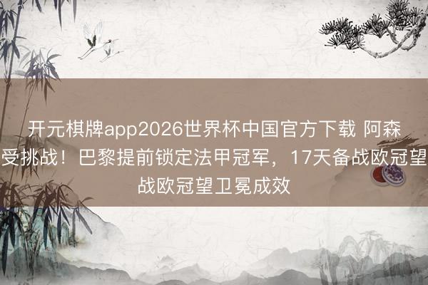 开元棋牌app2026世界杯中国官方下载 阿森纳双冠梦受挑战！巴黎提前锁定法甲冠军，17天备战欧冠望卫冕成效