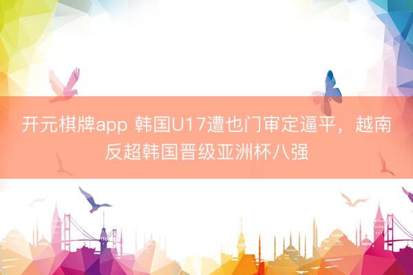 开元棋牌app 韩国U17遭也门审定逼平,越南反超韩国晋级亚洲杯八强