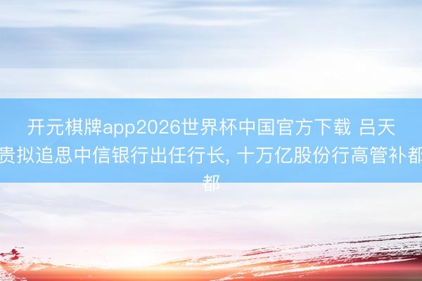 开元棋牌app2026世界杯中国官方下载 吕天贵拟追思中信银行出任行长， 十万亿股份行高管补都