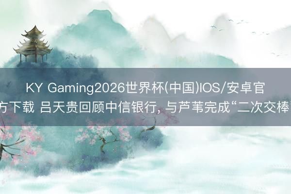 KY Gaming2026世界杯(中国)IOS/安卓官方下载 吕天贵回顾中信银行， 与芦苇完成“二次交棒”