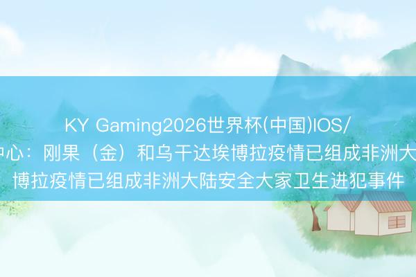 KY Gaming2026世界杯(中国)IOS/安卓官方下载 非洲疾控中心：刚果（金）和乌干达埃博拉疫情已组成非洲大陆安全大家卫生进犯事件