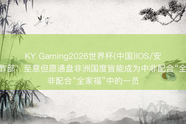 KY Gaming2026世界杯(中国)IOS/安卓官方下载 酬酢部：至意但愿通盘非洲国度皆能成为中非配合“全家福”中的一员