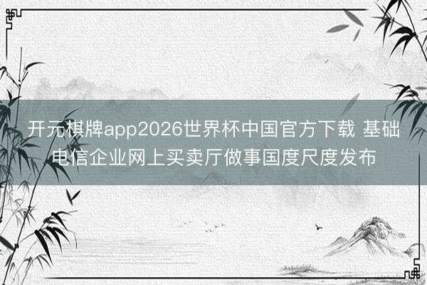 开元棋牌app2026世界杯中国官方下载 基础电信企业网上买卖厅做事国度尺度发布