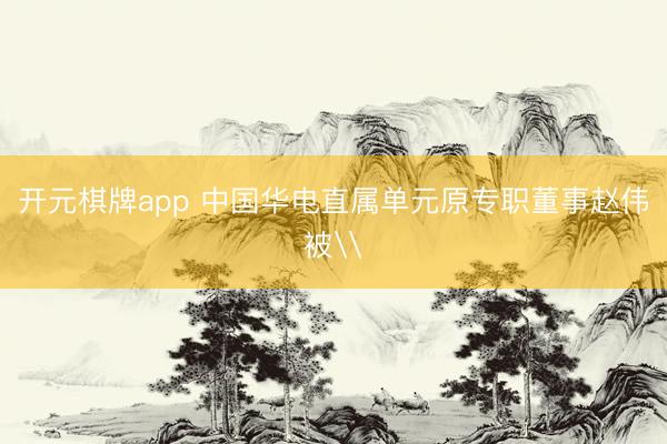 开元棋牌app 中国华电直属单元原专职董事赵伟被\