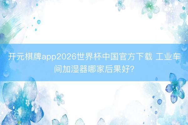开元棋牌app2026世界杯中国官方下载 工业车间加湿器哪家后果好？